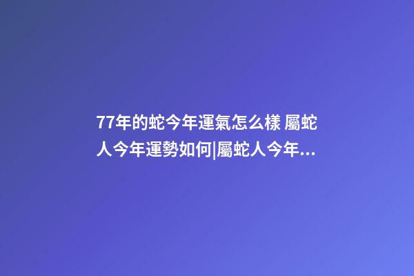 77年的蛇今年運氣怎么樣 屬蛇人今年運勢如何|屬蛇人今年運勢如何